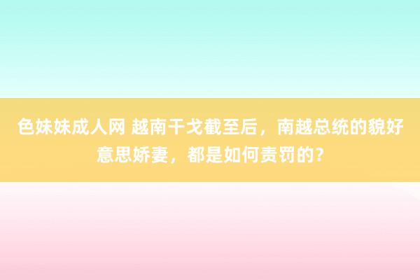 色妹妹成人网 越南干戈截至后，南越总统的貌好意思娇妻，都是如何责罚的？