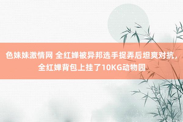 色妹妹激情网 全红婵被异邦选手捉弄后坦爽对抗，全红婵背包上挂了10KG动物园