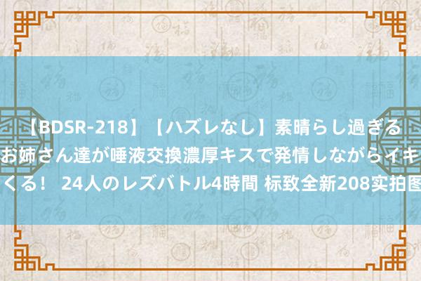 【BDSR-218】【ハズレなし】素晴らし過ぎる美女レズ。 ガチで綺麗なお姉さん達が唾液交換濃厚キスで発情しながらイキまくる！ 24人のレズバトル4時間 标致全新208实拍图曝光 紧凑车身/多能源遴荐