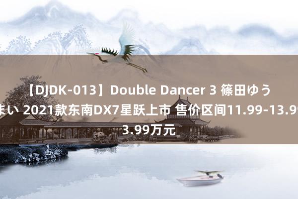 【DJDK-013】Double Dancer 3 篠田ゆう 三浦まい 2021款东南DX7星跃上市 售价区间11.99-13.99万元