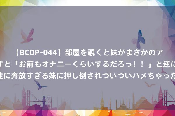 【BCDP-044】部屋を覗くと妹がまさかのアナルオナニー。問いただすと「お前もオナニーくらいするだろっ！！」と逆に襲われたボク…。性に奔放すぎる妹に押し倒されついついハメちゃった近親性交12編 20万级合股SUV终极PK 选日系紧凑型照旧德好意思系中型？