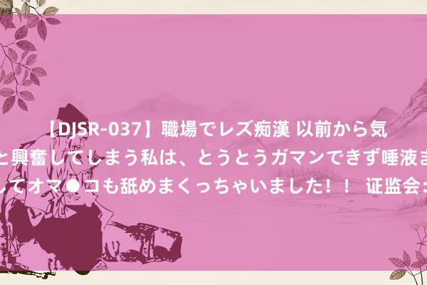 【DJSR-037】職場でレズ痴漢 以前から気になるあの娘を見つけると興奮してしまう私は、とうとうガマンできず唾液まみれでディープキスをしてオマ●コも舐めまくっちゃいました！！ 证监会：延迟刊行监管岗亭下野东谈主员入股拟上市企业退却期 从下野后3年拉长至10年