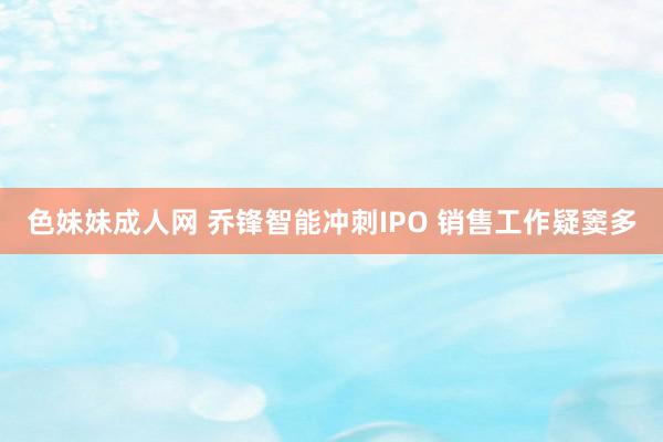 色妹妹成人网 乔锋智能冲刺IPO 销售工作疑窦多