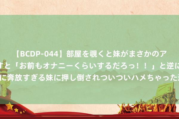 【BCDP-044】部屋を覗くと妹がまさかのアナルオナニー。問いただすと「お前もオナニーくらいするだろっ！！」と逆に襲われたボク…。性に奔放すぎる妹に押し倒されついついハメちゃった近親性交12編 IPO严监管下阛阓生态变革 科技企业更受爱重