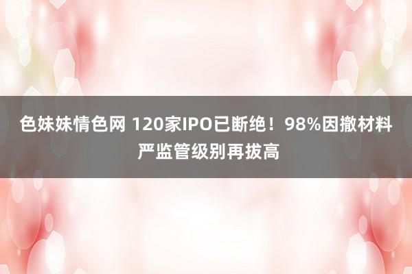 色妹妹情色网 120家IPO已断绝！98%因撤材料 严监管级别再拔高