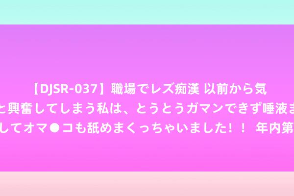 【DJSR-037】職場でレズ痴漢 以前から気になるあの娘を見つけると興奮してしまう私は、とうとうガマンできず唾液まみれでディープキスをしてオマ●コも舐めまくっちゃいました！！ 年内第30家！兴银基金总司理赵建兴下野，董事长代为履职