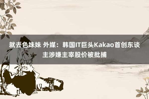 就去色妹妹 外媒：韩国IT巨头Kakao首创东谈主涉嫌主宰股价被批捕