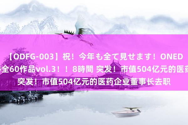 【ODFG-003】祝！今年も全て見せます！ONEDAFULL1年の軌跡全60作品vol.3！！8時間 突发！市值504亿元的医药企业董事长去职