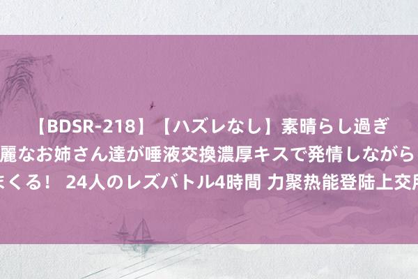 【BDSR-218】【ハズレなし】素晴らし過ぎる美女レズ。 ガチで綺麗なお姉さん達が唾液交換濃厚キスで発情しながらイキまくる！ 24人のレズバトル4時間 力聚热能登陆上交所主板，上市首日一度涨超60%