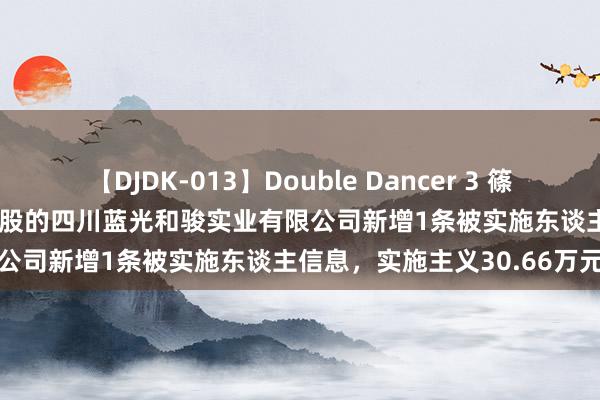 【DJDK-013】Double Dancer 3 篠田ゆう 三浦まい *ST蓝光控股的四川蓝光和骏实业有限公司新增1条被实施东谈主信息，实施主义30.66万元