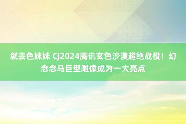 就去色妹妹 CJ2024腾讯玄色沙漠超绝战役！幻念念马巨型雕像成为一大亮点