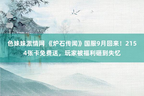 色妹妹激情网 《炉石传闻》国服9月回来！2154张卡免费送，玩家被福利砸到失忆