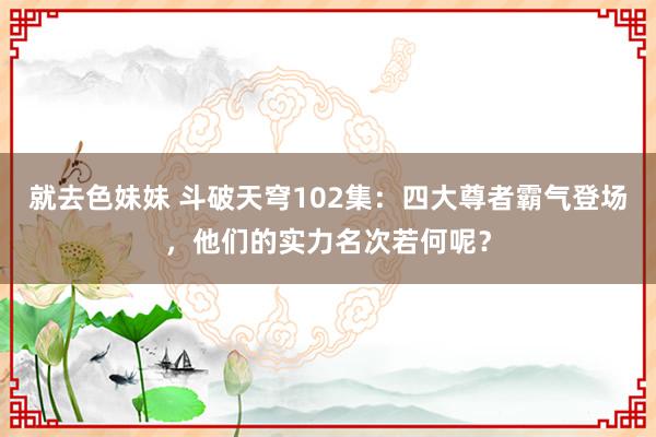 就去色妹妹 斗破天穹102集：四大尊者霸气登场，他们的实力名次若何呢？