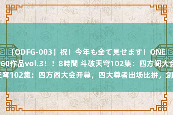 【ODFG-003】祝！今年も全て見せます！ONEDAFULL1年の軌跡全60作品vol.3！！8時間 斗破天穹102集：四方阁大会开幕，四大尊者出场比拼，剑尊者最秀