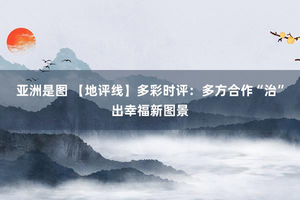 亚洲是图 【地评线】多彩时评：多方合作“治”出幸福新图景