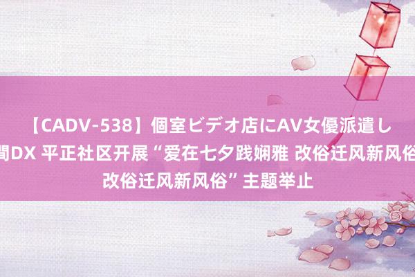 【CADV-538】個室ビデオ店にAV女優派遣します。8時間DX 平正社区开展“爱在七夕践娴雅 改俗迁风新风俗”主题举止