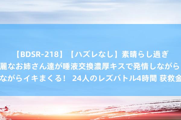 【BDSR-218】【ハズレなし】素晴らし過ぎる美女レズ。 ガチで綺麗なお姉さん達が唾液交換濃厚キスで発情しながらイキまくる！ 24人のレズバトル4時間 获救金门士兵胡钧翔返乡