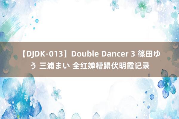 【DJDK-013】Double Dancer 3 篠田ゆう 三浦まい 全红婵糟蹋伏明霞记录