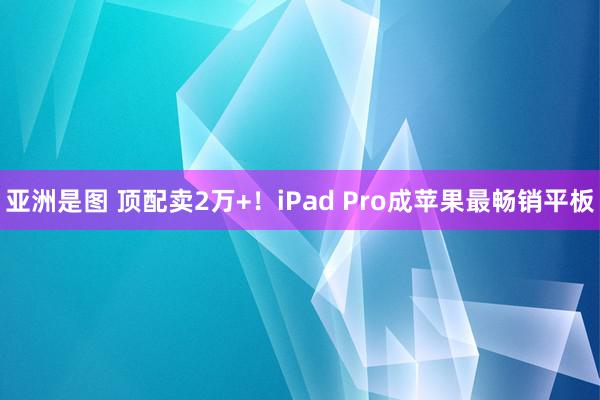 亚洲是图 顶配卖2万+！iPad Pro成苹果最畅销平板