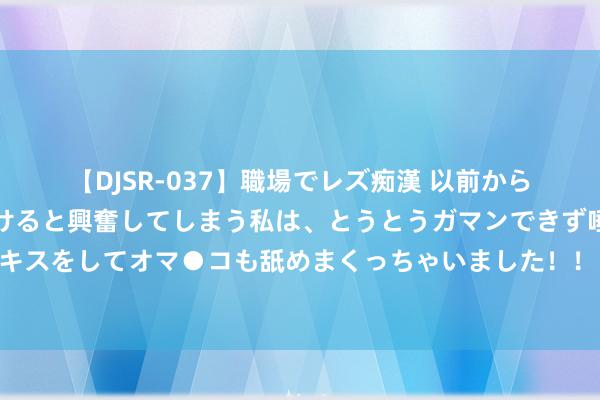 【DJSR-037】職場でレズ痴漢 以前から気になるあの娘を見つけると興奮してしまう私は、とうとうガマンできず唾液まみれでディープキスをしてオマ●コも舐めまくっちゃいました！！ 空战琢磨首仗败走麦城，底下骂声一派，聂凤智不怒反喜，为何