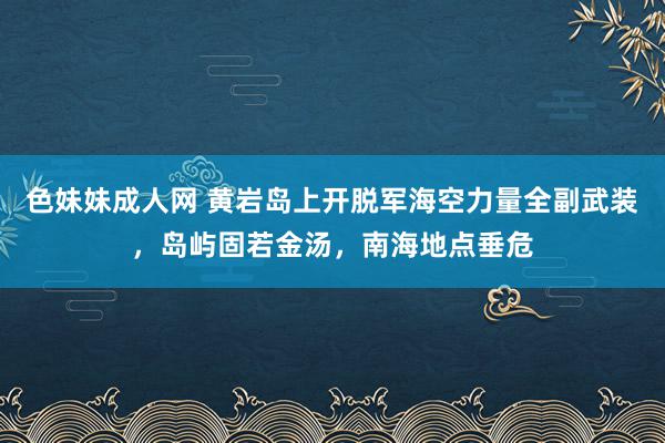 色妹妹成人网 黄岩岛上开脱军海空力量全副武装，岛屿固若金汤，南海地点垂危