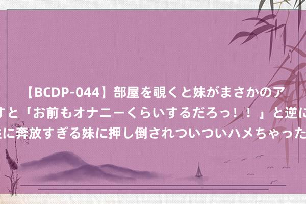 【BCDP-044】部屋を覗くと妹がまさかのアナルオナニー。問いただすと「お前もオナニーくらいするだろっ！！」と逆に襲われたボク…。性に奔放すぎる妹に押し倒されついついハメちゃった近親性交12編 中坦莫“和和蔼谐-2024”演习细节显现，毫不像两军协同那么浅易