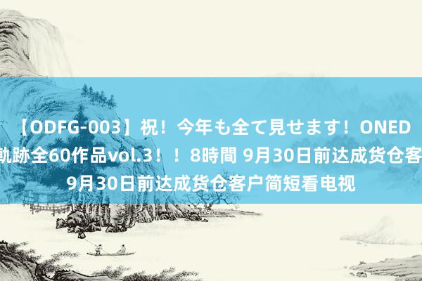 【ODFG-003】祝！今年も全て見せます！ONEDAFULL1年の軌跡全60作品vol.3！！8時間 9月30日前达成货仓客户简短看电视