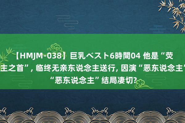 【HMJM-038】巨乳ベスト6時間04 他是“荧幕恶东说念主之首”, 临终无亲东说念主送行, 因演“恶东说念主”结局凄切?