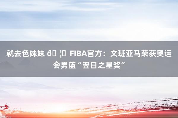 就去色妹妹 🦄FIBA官方：文班亚马荣获奥运会男篮“翌日之星奖”