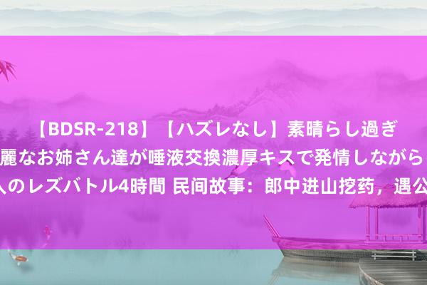 【BDSR-218】【ハズレなし】素晴らし過ぎる美女レズ。 ガチで綺麗なお姉さん達が唾液交換濃厚キスで発情しながらイキまくる！ 24人のレズバトル4時間 民间故事：郎中进山挖药，遇公狐讨封，公狐问：你看我像东说念主已经神