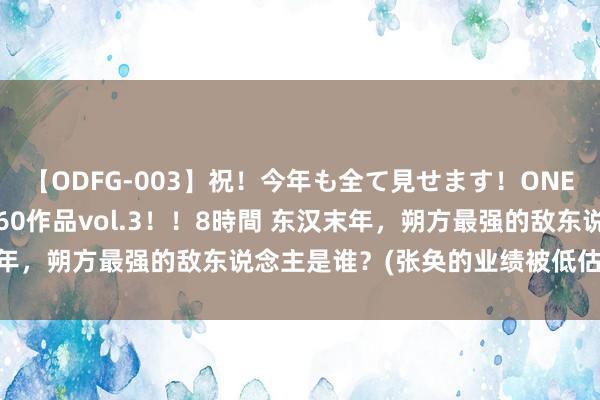 【ODFG-003】祝！今年も全て見せます！ONEDAFULL1年の軌跡全60作品vol.3！！8時間 东汉末年，朔方最强的敌东说念主是谁？(张奂的业绩被低估了几许？)