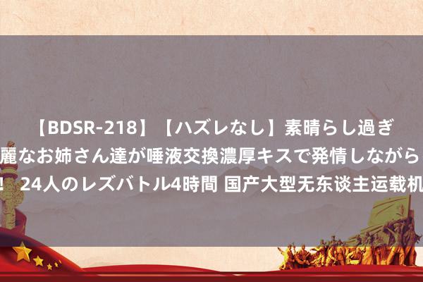 【BDSR-218】【ハズレなし】素晴らし過ぎる美女レズ。 ガチで綺麗なお姉さん達が唾液交換濃厚キスで発情しながらイキまくる！ 24人のレズバトル4時間 国产大型无东谈主运载机得胜首飞, 你敬佩它仅仅商用机型吗?