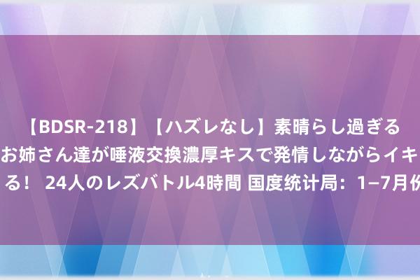 【BDSR-218】【ハズレなし】素晴らし過ぎる美女レズ。 ガチで綺麗なお姉さん達が唾液交換濃厚キスで発情しながらイキまくる！ 24人のレズバトル4時間 国度统计局：1—7月份宇宙固定金钱投资增长3.6%