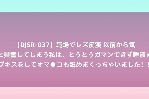 【DJSR-037】職場でレズ痴漢 以前から気になるあの娘を見つけると興奮してしまう私は、とうとうガマンできず唾液まみれでディープキスをしてオマ●コも舐めまくっちゃいました！！ 216期易阳指高兴8预测奖号：杀号推选