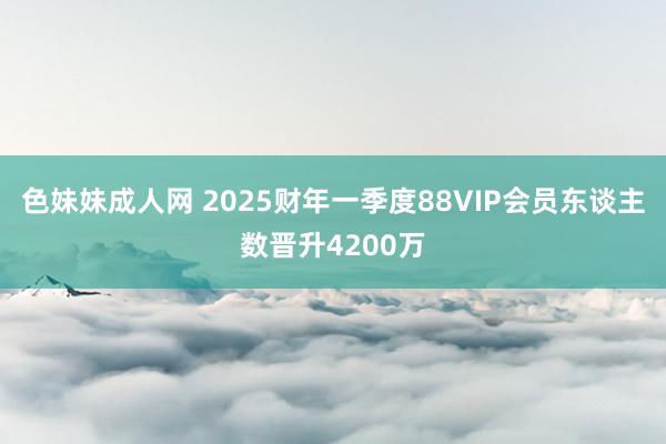 色妹妹成人网 2025财年一季度88VIP会员东谈主数晋升4200万