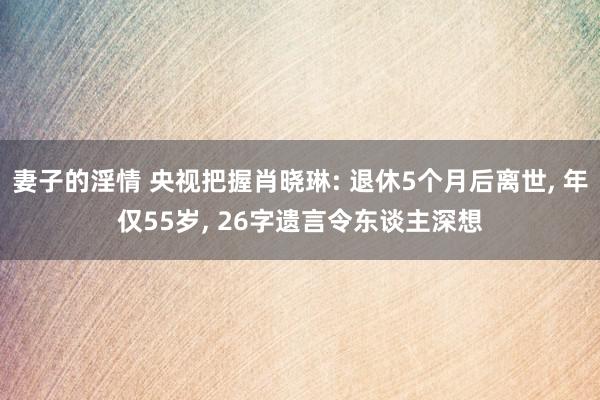 妻子的淫情 央视把握肖晓琳: 退休5个月后离世, 年仅55岁, 26字遗言令东谈主深想