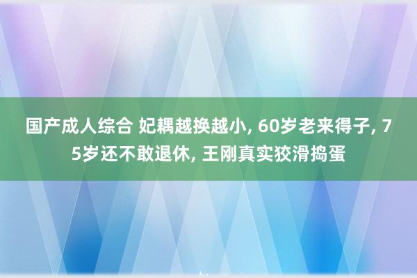 国产成人综合 妃耦越换越小, 60岁老来得子, 75岁还不敢退休, 王刚真实狡滑捣蛋