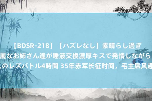 【BDSR-218】【ハズレなし】素晴らし過ぎる美女レズ。 ガチで綺麗なお姉さん達が唾液交換濃厚キスで発情しながらイキまくる！ 24人のレズバトル4時間 35年赤军长征时间，毛主席风趣玩弄杨尚昆：你是赔了夫东说念主又折兵啊