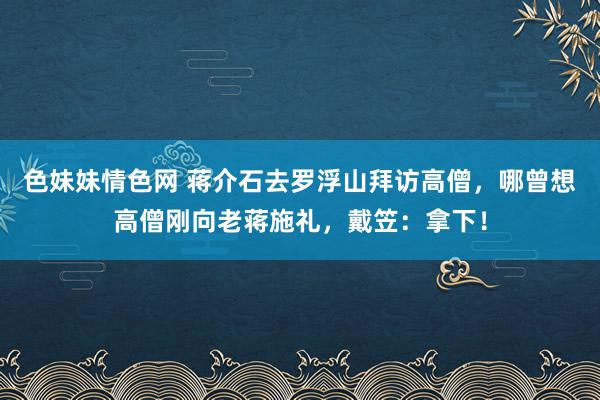 色妹妹情色网 蒋介石去罗浮山拜访高僧，哪曾想高僧刚向老蒋施礼，戴笠：拿下！