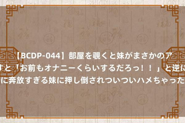 【BCDP-044】部屋を覗くと妹がまさかのアナルオナニー。問いただすと「お前もオナニーくらいするだろっ！！」と逆に襲われたボク…。性に奔放すぎる妹に押し倒されついついハメちゃった近親性交12編 疑似“雷克萨斯LX600”改款版曝光, 取消双屏, 能源不变!