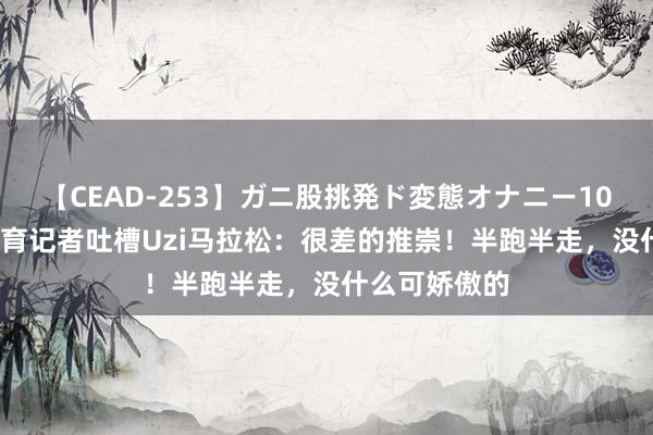 【CEAD-253】ガニ股挑発ド変態オナニー100人8時間 体育记者吐槽Uzi马拉松：很差的推崇！半跑半走，没什么可娇傲的