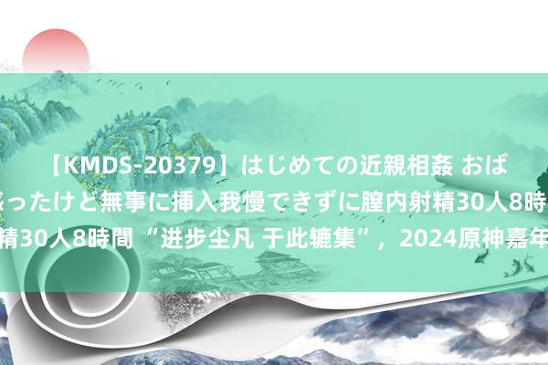 【KMDS-20379】はじめての近親相姦 おばさんの誘いに最初は戸惑ったけど無事に挿入我慢できずに膣内射精30人8時間 “进步尘凡 于此辘集”，2024原神嘉年华郑重开展