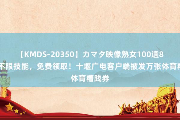 【KMDS-20350】カマタ映像熟女100選8時間 不限技能，免费领取！十堰广电客户端披发万张体育糟践券