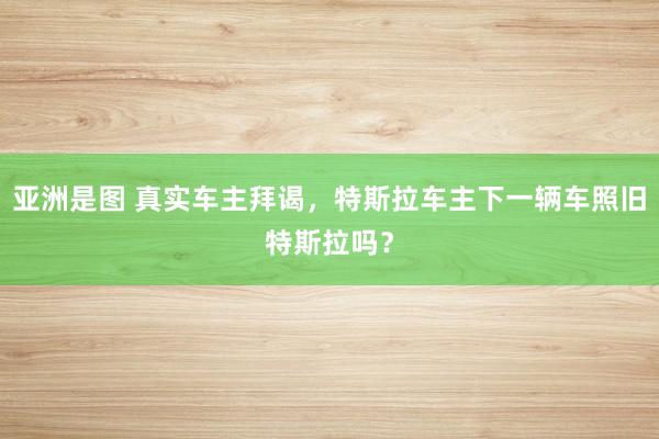 亚洲是图 真实车主拜谒，特斯拉车主下一辆车照旧特斯拉吗？