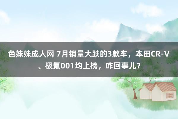 色妹妹成人网 7月销量大跌的3款车，本田CR-V、极氪001均上榜，咋回事儿？