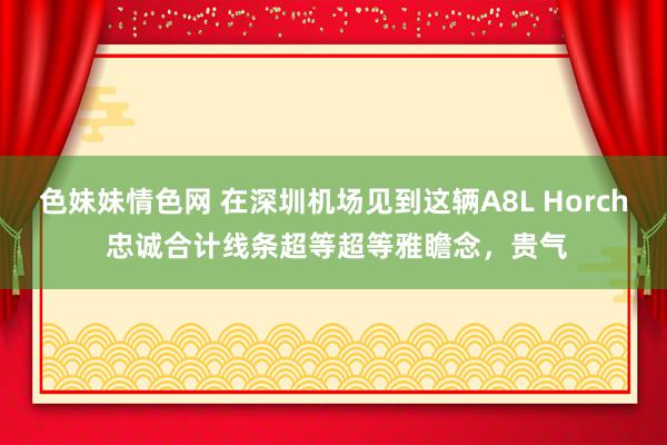 色妹妹情色网 在深圳机场见到这辆A8L Horch 忠诚合计线条超等超等雅瞻念，贵气