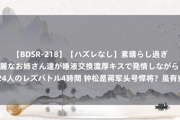 【BDSR-218】【ハズレなし】素晴らし過ぎる美女レズ。 ガチで綺麗なお姉さん達が唾液交換濃厚キスで発情しながらイキまくる！ 24人のレズバトル4時間 钟松是蒋军头号悍将？虽有些夸大，但自他去职后，胡宗南就没赢过