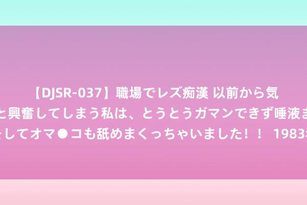 【DJSR-037】職場でレズ痴漢 以前から気になるあの娘を見つけると興奮してしまう私は、とうとうガマンできず唾液まみれでディープキスをしてオマ●コも舐めまくっちゃいました！！ 1983年广东挖出无底黑洞，传闻是日军矿藏，遵守价值超出预期