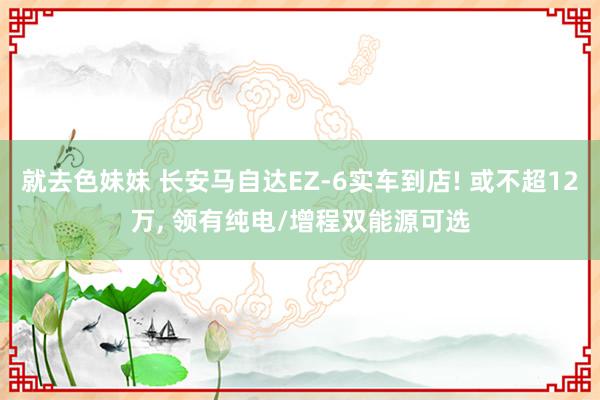 就去色妹妹 长安马自达EZ-6实车到店! 或不超12万, 领有纯电/增程双能源可选