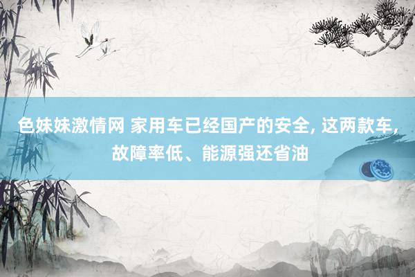 色妹妹激情网 家用车已经国产的安全, 这两款车, 故障率低、能源强还省油